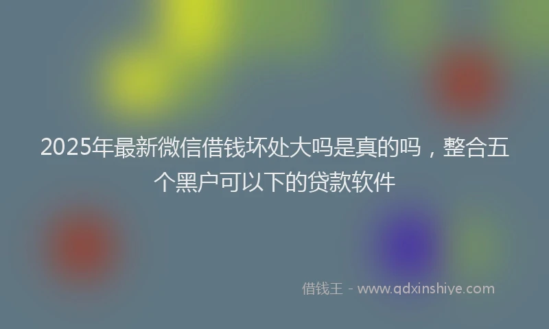 2025年最新微信借钱坏处大吗是真的吗，整合五个黑户可以下的贷款软件