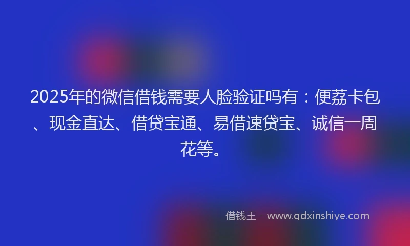 2025年的微信借钱需要人脸验证吗有：便荔卡包、现金直达、借贷宝通、易借速贷宝、诚信一周花等。