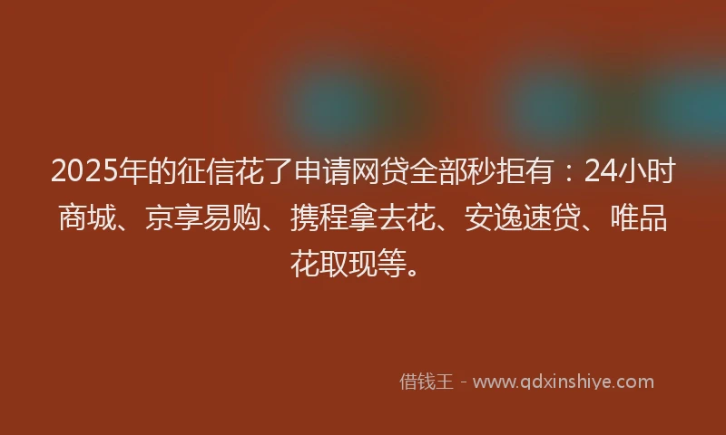2025年的征信花了申请网贷全部秒拒有：24小时商城、京享易购、携程拿去花、安逸速贷、唯品花取现等。