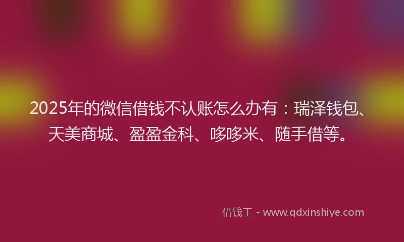 2025年的微信借钱不认账怎么办有：瑞泽钱包、天美商城、盈盈金科、哆哆米、随手借等。