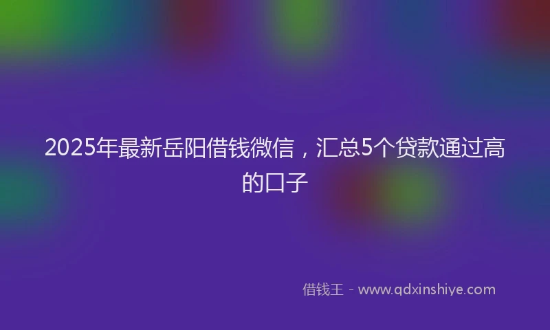 2025年最新岳阳借钱微信，汇总5个贷款通过高的口子
