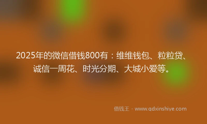 2025年的微信借钱800有：维维钱包、粒粒贷、诚信一周花、时光分期、大城小爱等。