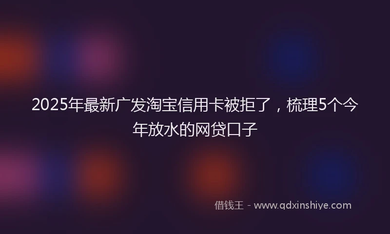 2025年最新广发淘宝信用卡被拒了，梳理5个今年放水的网贷口子