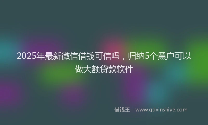 2025年最新微信借钱可信吗，归纳5个黑户可以做大额贷款软件