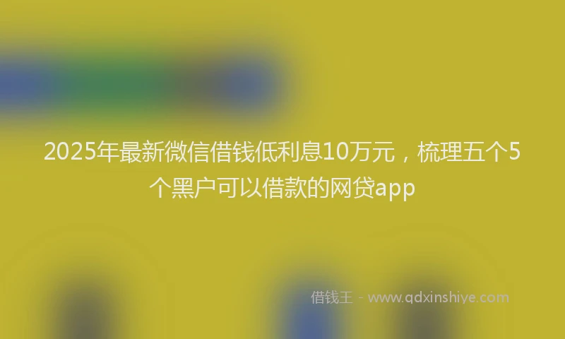 2025年最新微信借钱低利息10万元，梳理五个5个黑户可以借款的网贷app