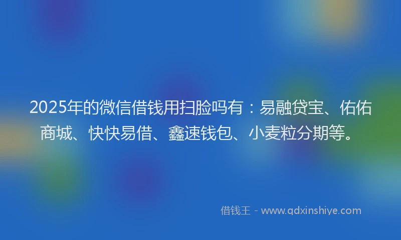 2025年的微信借钱用扫脸吗有：易融贷宝、佑佑商城、快快易借、鑫速钱包、小麦粒分期等。
