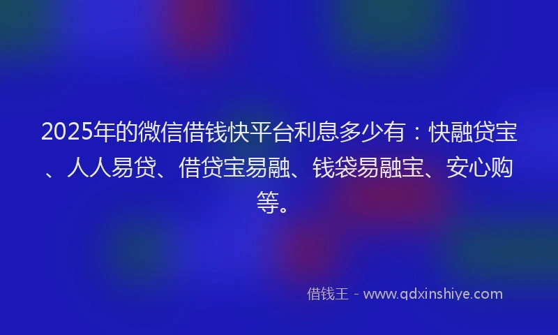 2025年的微信借钱快平台利息多少有：快融贷宝、人人易贷、借贷宝易融、钱袋易融宝、安心购等。