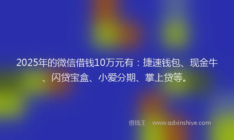 2025年的微信借钱10万元有：捷速钱包、现金牛、闪贷宝盒、小爱分期、掌上贷等。