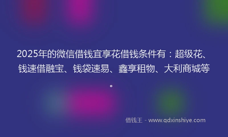 2025年的微信借钱宜享花借钱条件有：超级花、钱速借融宝、钱袋速易、鑫享租物、大利商城等。