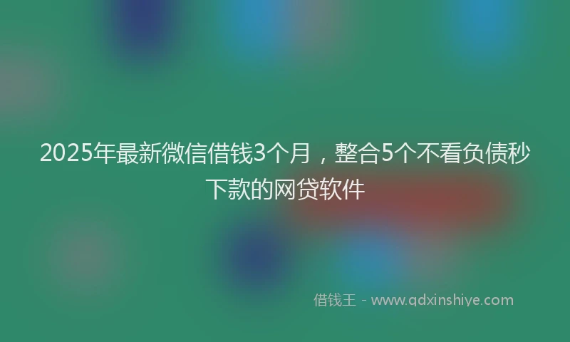 2025年最新微信借钱3个月，整合5个不看负债秒下款的网贷软件