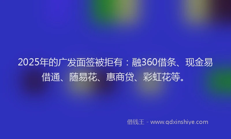 2025年的广发面签被拒有：融360借条、现金易借通、随易花、惠商贷、彩虹花等。