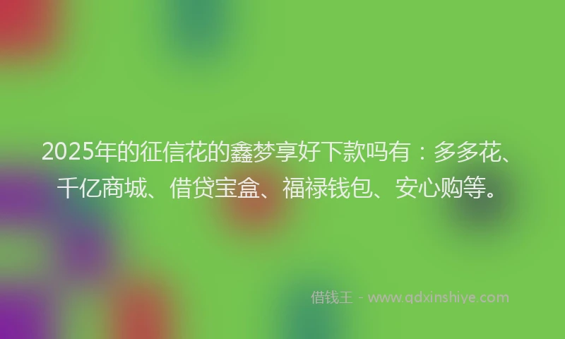 2025年的征信花的鑫梦享好下款吗有：多多花、千亿商城、借贷宝盒、福禄钱包、安心购等。