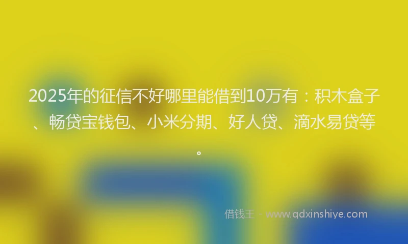 2025年的征信不好哪里能借到10万有：积木盒子、畅贷宝钱包、小米分期、好人贷、滴水易贷等。