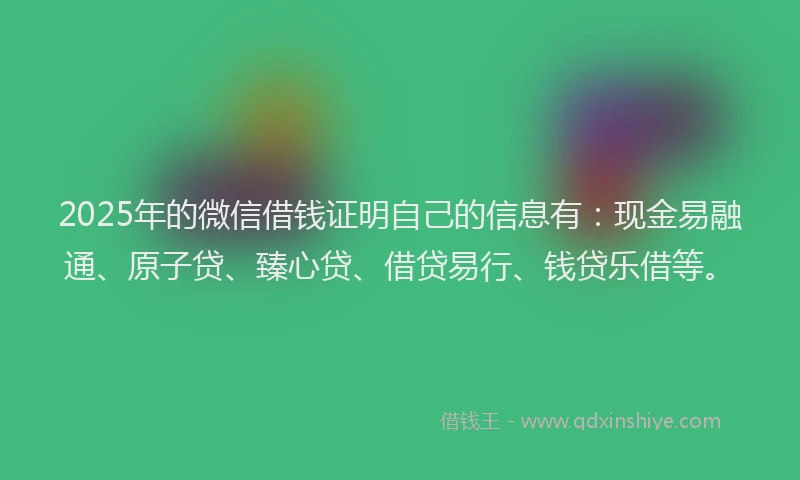 2025年的微信借钱证明自己的信息有：现金易融通、原子贷、臻心贷、借贷易行、钱贷乐借等。