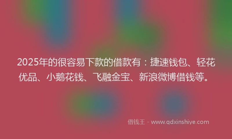 2025年的很容易下款的借款有：捷速钱包、轻花优品、小鹅花钱、飞融金宝、新浪微博借钱等。