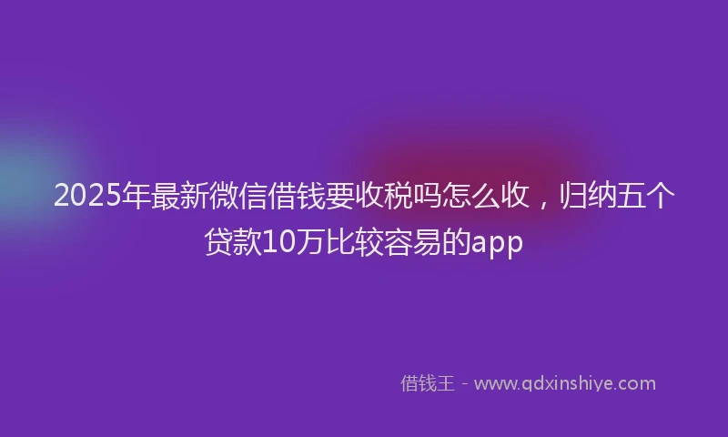 2025年最新微信借钱要收税吗怎么收，归纳五个贷款10万比较容易的app