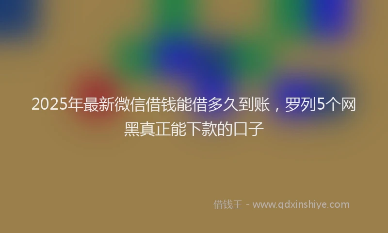 2025年最新微信借钱能借多久到账，罗列5个网黑真正能下款的口子