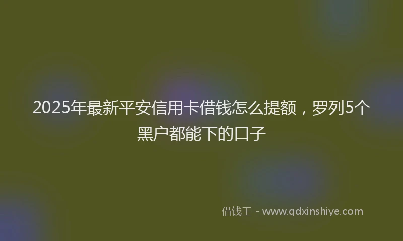 2025年最新平安信用卡借钱怎么提额，罗列5个黑户都能下的口子