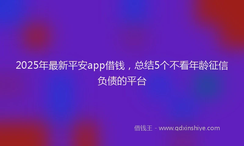 2025年最新平安app借钱，总结5个不看年龄征信负债的平台