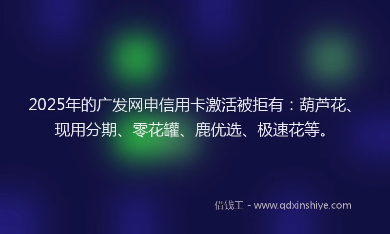 2025年的广发网申信用卡激活被拒有：葫芦花、现用分期、零花罐、鹿优选、极速花等。