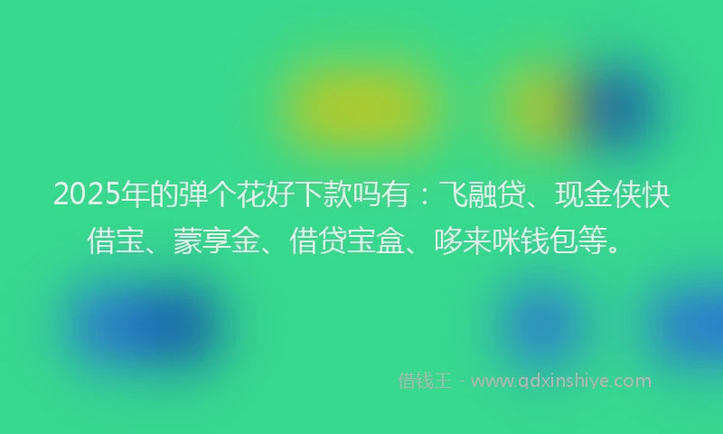 2025年的弹个花好下款吗有：飞融贷、现金侠快借宝、蒙享金、借贷宝盒、哆来咪钱包等。