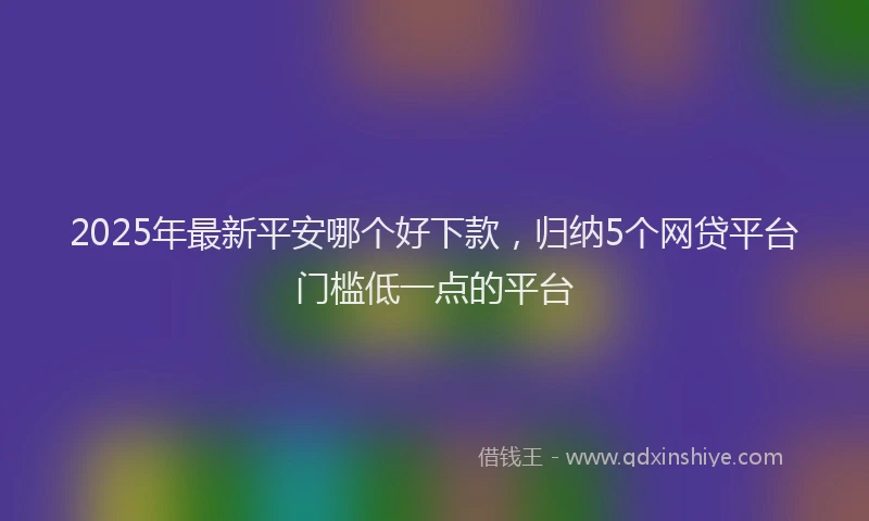 2025年最新平安哪个好下款，归纳5个网贷平台门槛低一点的平台
