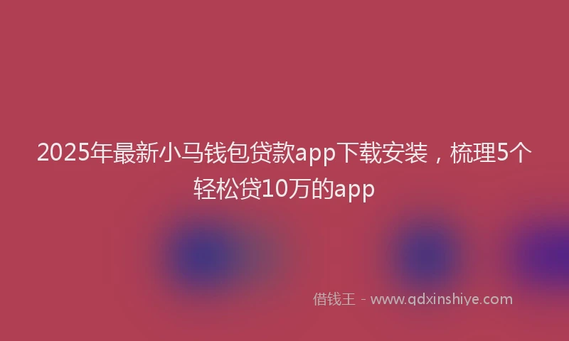 2025年最新小马钱包贷款app下载安装，梳理5个轻松贷10万的app