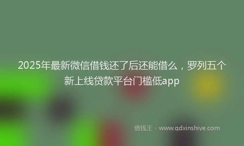 2025年最新微信借钱还了后还能借么，罗列五个新上线贷款平台门槛低app