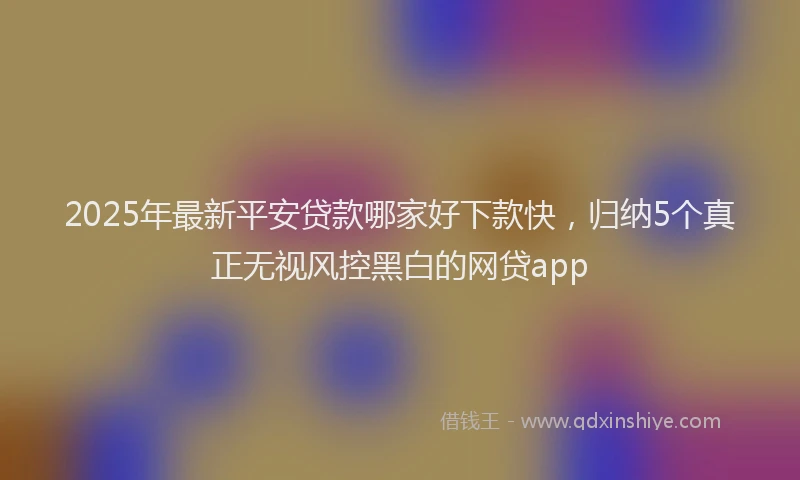 2025年最新平安贷款哪家好下款快，归纳5个真正无视风控黑白的网贷app
