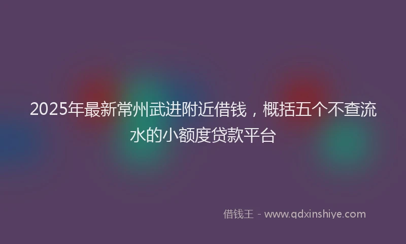 2025年最新常州武进附近借钱，概括五个不查流水的小额度贷款平台