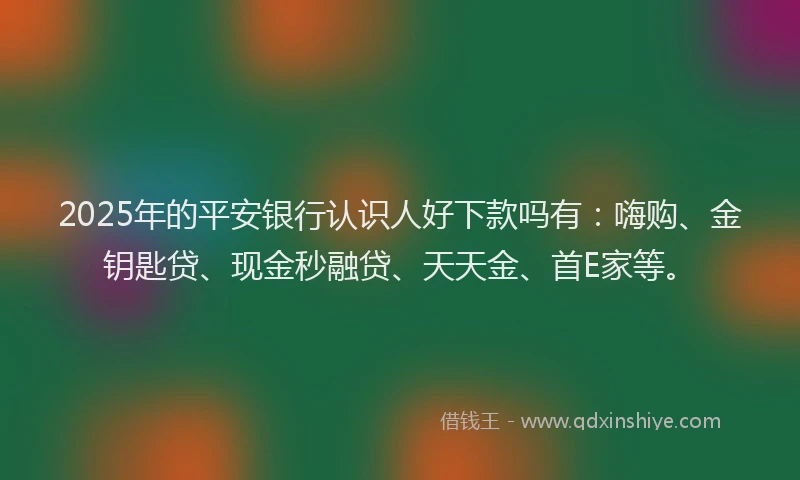 2025年的平安银行认识人好下款吗有：嗨购、金钥匙贷、现金秒融贷、天天金、首E家等。
