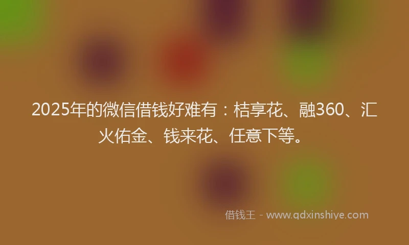 2025年的微信借钱好难有：桔享花、融360、汇火佑金、钱来花、任意下等。