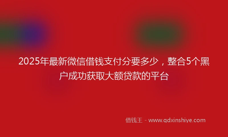 2025年最新微信借钱支付分要多少，整合5个黑户成功获取大额贷款的平台