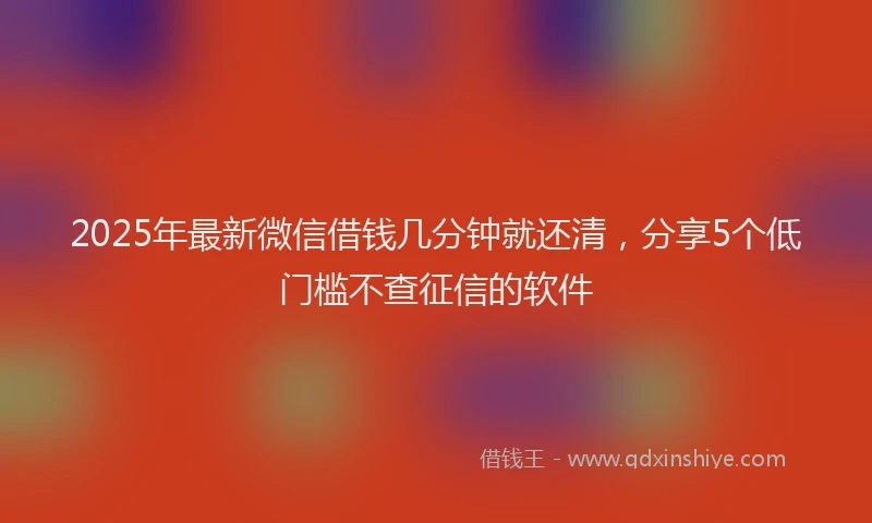 2025年最新微信借钱几分钟就还清，分享5个低门槛不查征信的软件