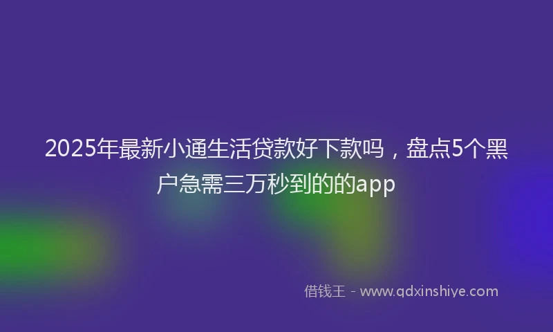 2025年最新小通生活贷款好下款吗，盘点5个黑户急需三万秒到的的app