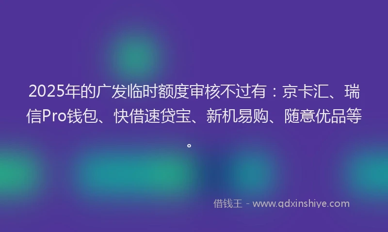 2025年的广发临时额度审核不过有：京卡汇、瑞信Pro钱包、快借速贷宝、新机易购、随意优品等。