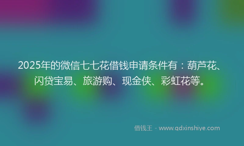 2025年的微信七七花借钱申请条件有：葫芦花、闪贷宝易、旅游购、现金侠、彩虹花等。