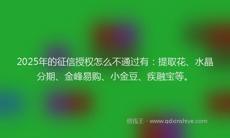 2025年的征信授权怎么不通过有：提取花、水晶分期、金峰易购、小金豆、疾融宝等。