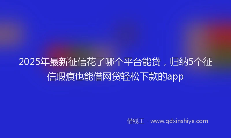 2025年最新征信花了哪个平台能贷，归纳5个征信瑕疵也能借网贷轻松下款的app