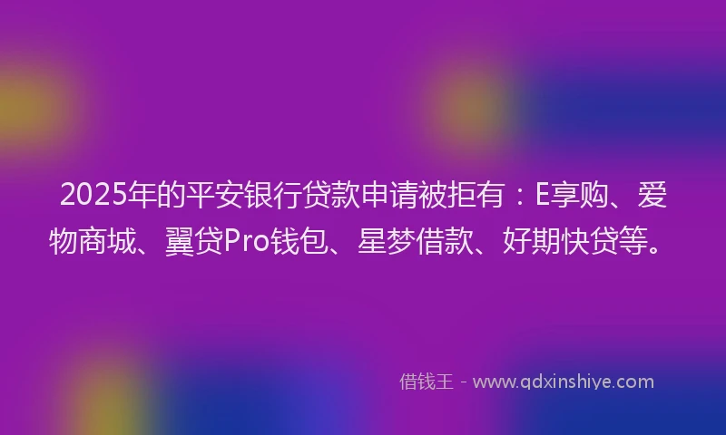2025年的平安银行贷款申请被拒有：E享购、爱物商城、翼贷Pro钱包、星梦借款、好期快贷等。