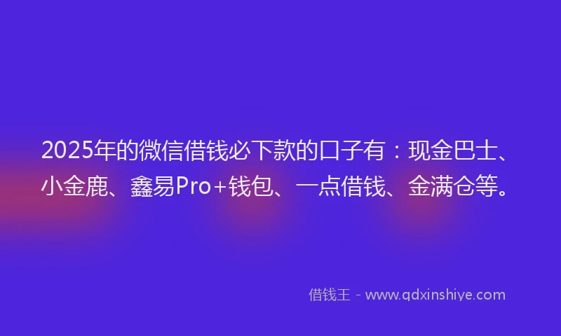 2025年的微信借钱必下款的口子有：现金巴士、小金鹿、鑫易Pro+钱包、一点借钱、金满仓等。