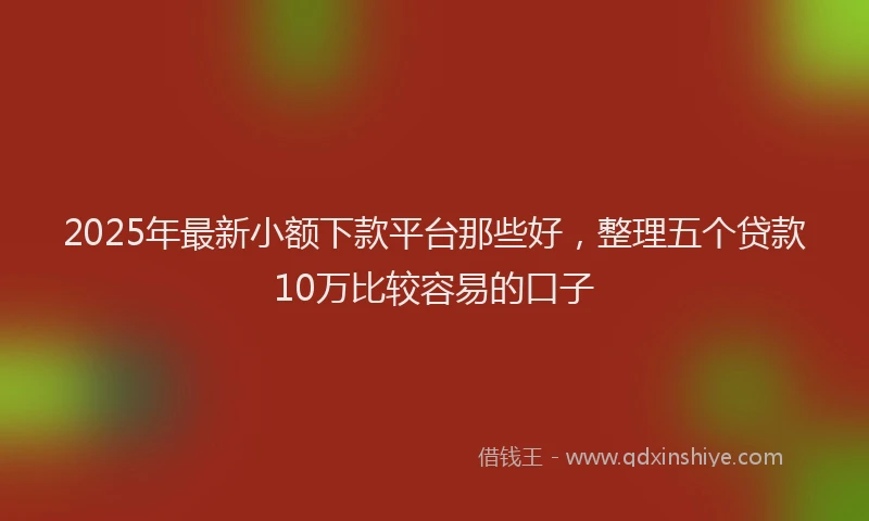 2025年最新小额下款平台那些好，整理五个贷款10万比较容易的口子