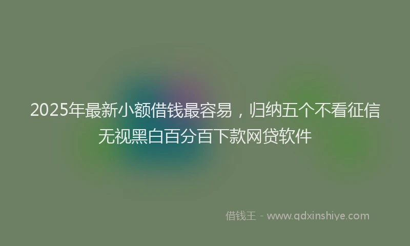 2025年最新小额借钱最容易，归纳五个不看征信无视黑白百分百下款网贷软件