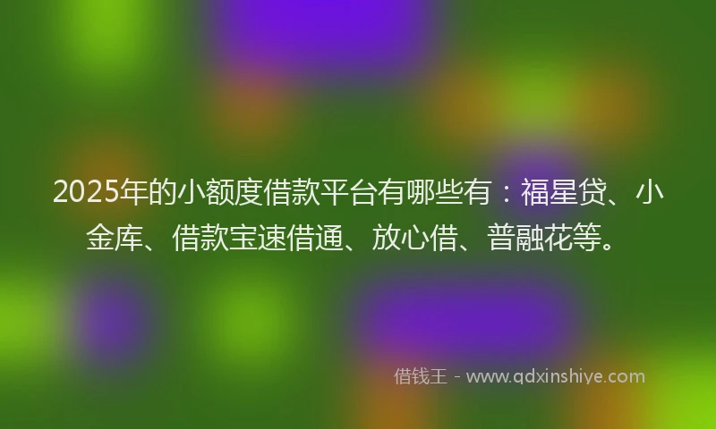 2025年的小额度借款平台有哪些有：福星贷、小金库、借款宝速借通、放心借、普融花等。