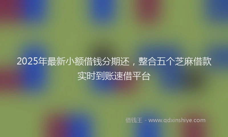 2025年最新小额借钱分期还，整合五个芝麻借款实时到账速借平台