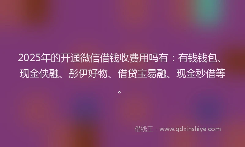 2025年的开通微信借钱收费用吗有：有钱钱包、现金侠融、彤伊好物、借贷宝易融、现金秒借等。