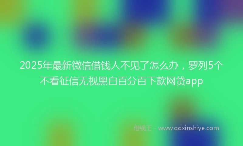2025年最新微信借钱人不见了怎么办，罗列5个不看征信无视黑白百分百下款网贷app