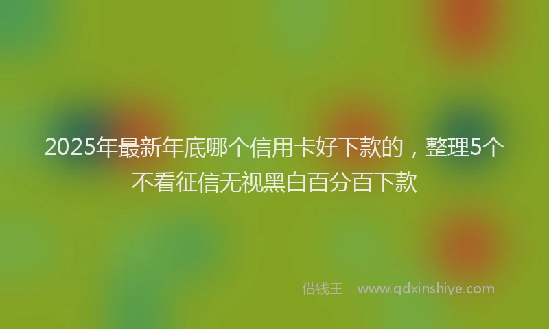 2025年最新年底哪个信用卡好下款的，整理5个不看征信无视黑白百分百下款