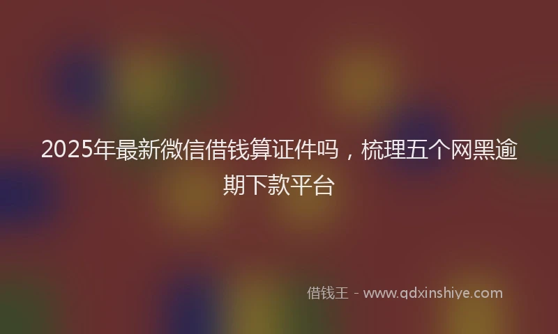 2025年最新微信借钱算证件吗，梳理五个网黑逾期下款平台