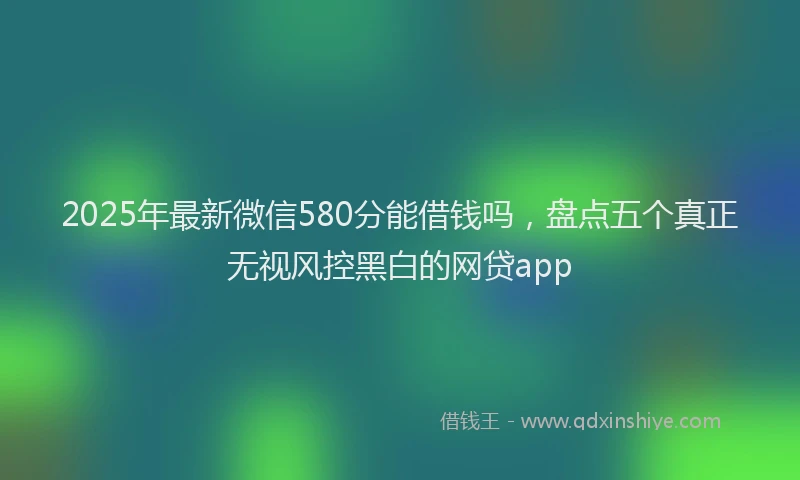 2025年最新微信580分能借钱吗，盘点五个真正无视风控黑白的网贷app